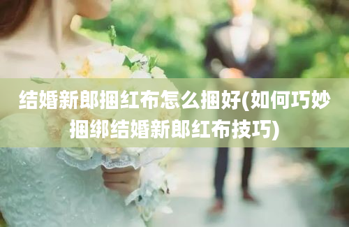 结婚新郎捆红布怎么捆好(如何巧妙捆绑结婚新郎红布技巧)