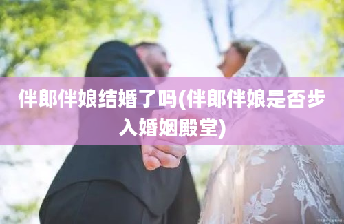 伴郎伴娘结婚了吗(伴郎伴娘是否步入婚姻殿堂)