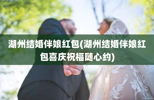 湖州结婚伴娘红包(湖州结婚伴娘红包喜庆祝福随心约)