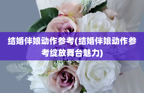 结婚伴娘动作参考(结婚伴娘动作参考绽放舞台魅力)