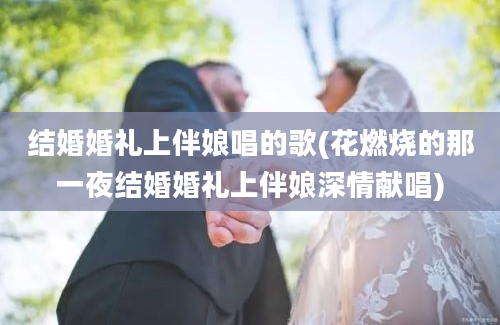 结婚婚礼上伴娘唱的歌(花燃烧的那一夜结婚婚礼上伴娘深情献唱)