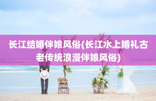 长江结婚伴娘风俗(长江水上婚礼古老传统浪漫伴娘风俗)