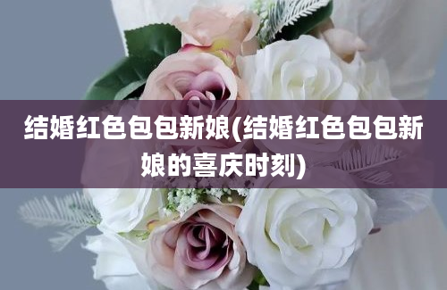 结婚红色包包新娘(结婚红色包包新娘的喜庆时刻)