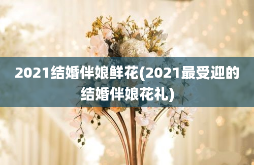 2021结婚伴娘鲜花(2021最受迎的结婚伴娘花礼)