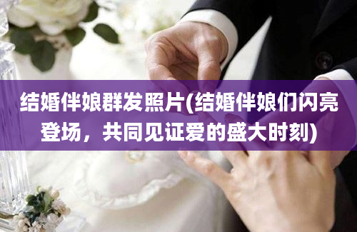 结婚伴娘群发照片(结婚伴娘们闪亮登场，共同见证爱的盛大时刻)