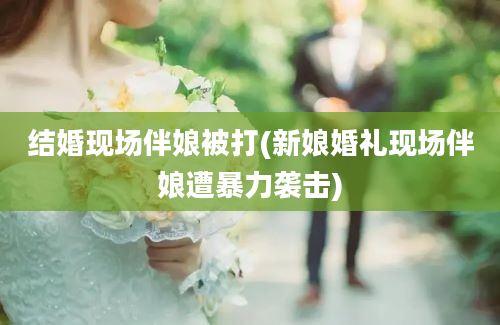 结婚现场伴娘被打(新娘婚礼现场伴娘遭暴力袭击)