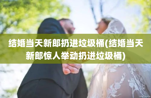 结婚当天新郎扔进垃圾桶(结婚当天新郎惊人举动扔进垃圾桶)