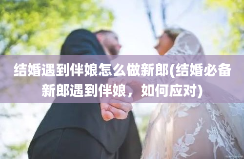 结婚遇到伴娘怎么做新郎(结婚必备新郎遇到伴娘，如何应对)