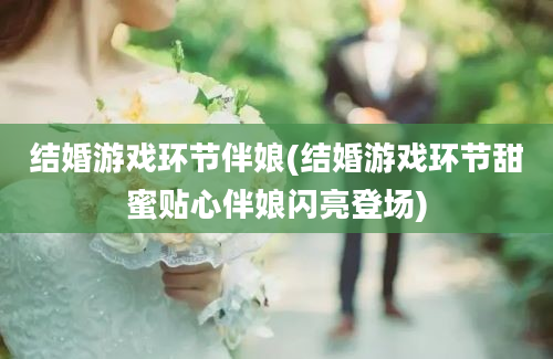 结婚游戏环节伴娘(结婚游戏环节甜蜜贴心伴娘闪亮登场)