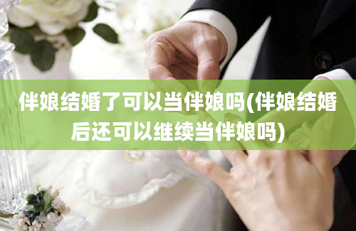 伴娘结婚了可以当伴娘吗(伴娘结婚后还可以继续当伴娘吗)