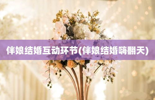 伴娘结婚互动环节(伴娘结婚嗨翻天)