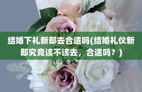 结婚下礼新郎去合适吗(结婚礼仪新郎究竟该不该去，合适吗？)