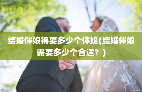 结婚伴娘得要多少个伴娘(结婚伴娘需要多少个合适？)