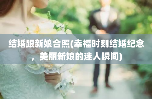 结婚跟新娘合照(幸福时刻结婚纪念，美丽新娘的迷人瞬间)