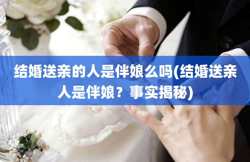 结婚送亲的人是伴娘么吗(结婚送亲人是伴娘？事实揭秘)