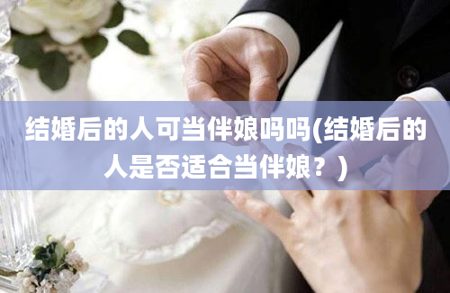 结婚后的人可当伴娘吗吗(结婚后的人是否适合当伴娘？)