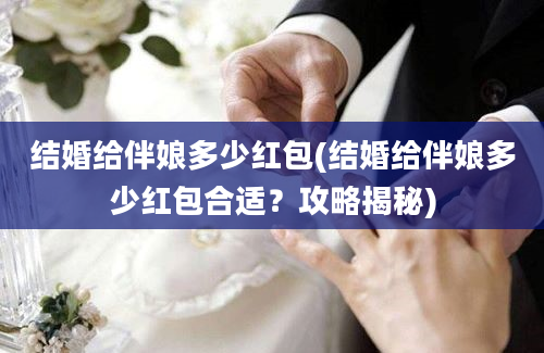 结婚给伴娘多少红包(结婚给伴娘多少红包合适？攻略揭秘)