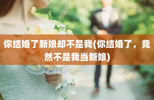 你结婚了新娘却不是我(你结婚了，竟然不是我当新娘)