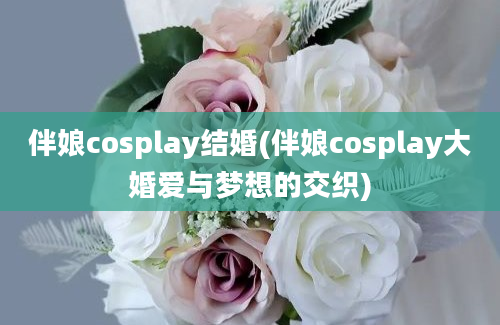 伴娘cosplay结婚(伴娘cosplay大婚爱与梦想的交织)