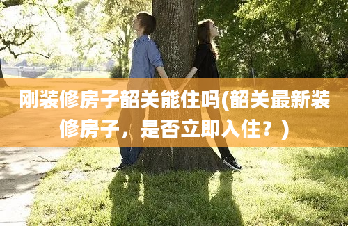 刚装修房子韶关能住吗(韶关最新装修房子，是否立即入住？)