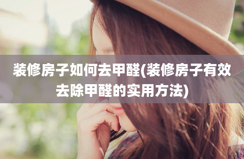 装修房子如何去甲醛(装修房子有效去除甲醛的实用方法)