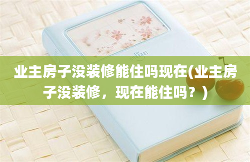 业主房子没装修能住吗现在(业主房子没装修，现在能住吗？)