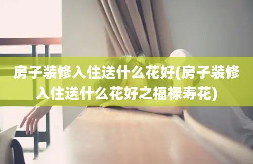 房子装修入住送什么花好(房子装修入住送什么花好之福禄寿花)