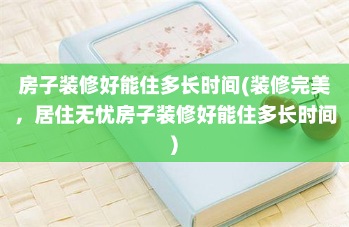 房子装修好能住多长时间(装修完美，居住无忧房子装修好能住多长时间)