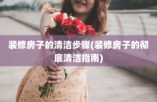 装修房子的清洁步骤(装修房子的彻底清洁指南)