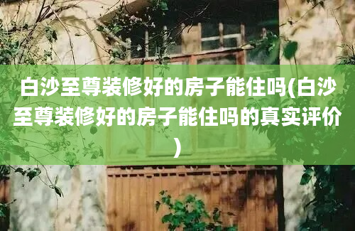 白沙至尊装修好的房子能住吗(白沙至尊装修好的房子能住吗的真实评价)