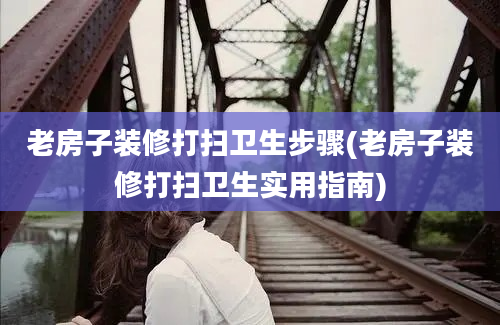 老房子装修打扫卫生步骤(老房子装修打扫卫生实用指南)