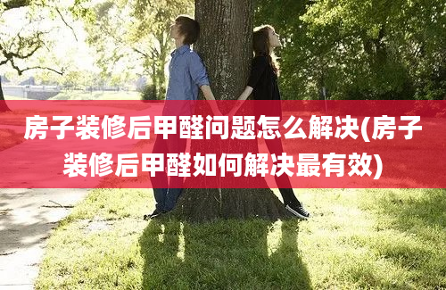 房子装修后甲醛问题怎么解决(房子装修后甲醛如何解决最有效)