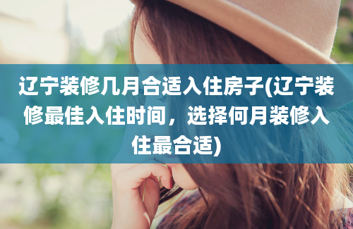 辽宁装修几月合适入住房子(辽宁装修最佳入住时间，选择何月装修入住最合适)