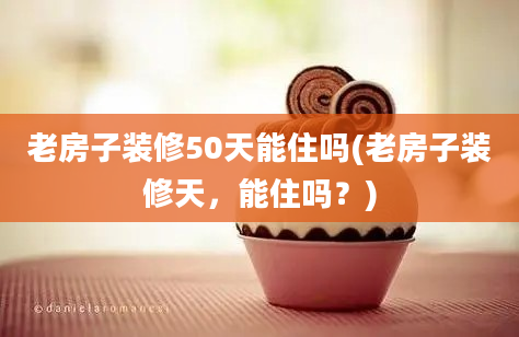 老房子装修50天能住吗(老房子装修天，能住吗？)