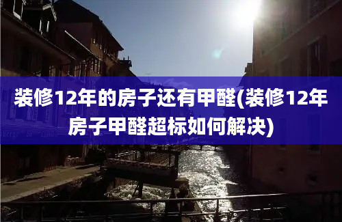 装修12年的房子还有甲醛(装修12年房子甲醛超标如何解决)