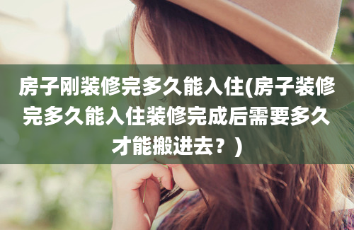 房子刚装修完多久能入住(房子装修完多久能入住装修完成后需要多久才能搬进去？)