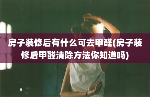 房子装修后有什么可去甲醛(房子装修后甲醛清除方法你知道吗)