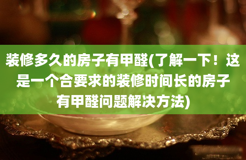 装修多久的房子有甲醛(了解一下！这是一个合要求的装修时间长的房子有甲醛问题解决方法)