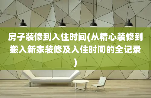 房子装修到入住时间(从精心装修到搬入新家装修及入住时间的全记录)