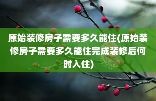 原始装修房子需要多久能住(原始装修房子需要多久能住完成装修后何时入住)