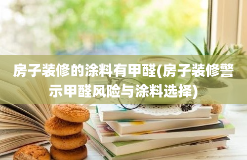 房子装修的涂料有甲醛(房子装修警示甲醛风险与涂料选择)