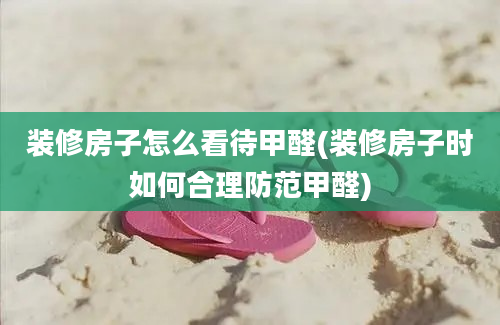 装修房子怎么看待甲醛(装修房子时如何合理防范甲醛)