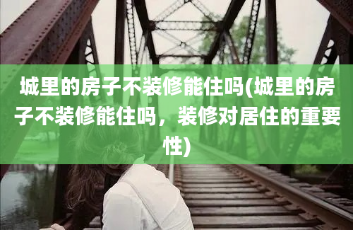 城里的房子不装修能住吗(城里的房子不装修能住吗，装修对居住的重要性)