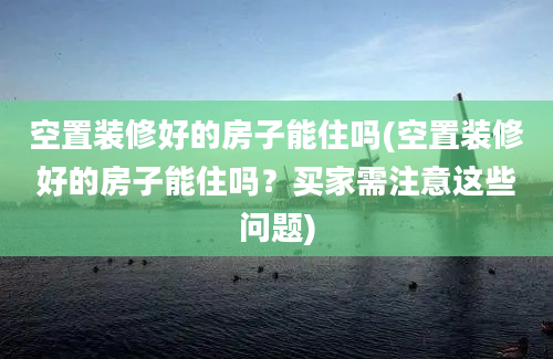 空置装修好的房子能住吗(空置装修好的房子能住吗？买家需注意这些问题)