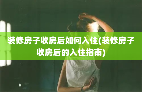 装修房子收房后如何入住(装修房子收房后的入住指南)