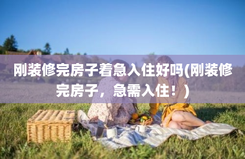 刚装修完房子着急入住好吗(刚装修完房子，急需入住！)