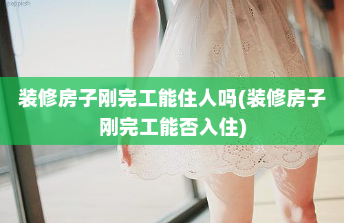 装修房子刚完工能住人吗(装修房子刚完工能否入住)