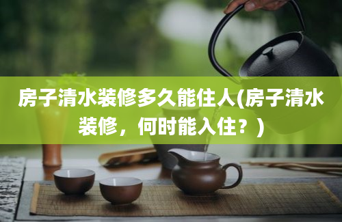 房子清水装修多久能住人(房子清水装修，何时能入住？)