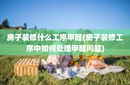 房子装修什么工序甲醛(房子装修工序中如何处理甲醛问题)