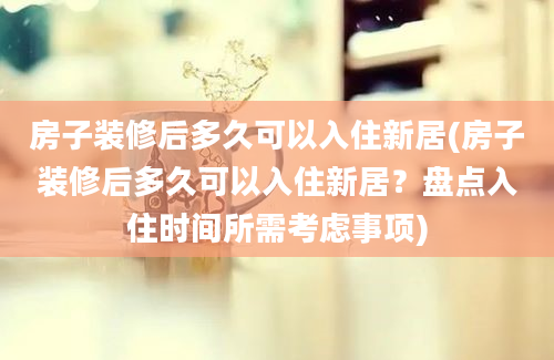 房子装修后多久可以入住新居(房子装修后多久可以入住新居？盘点入住时间所需考虑事项)